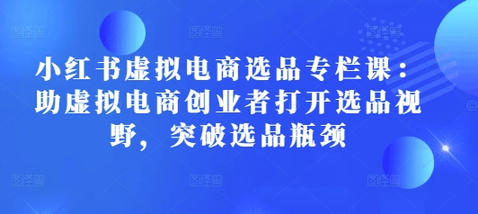小红书虚拟电商选品专栏课：助虚拟电商创业者打开选品视野，突破选品瓶颈-轻创网