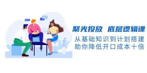 聚光投放底层逻辑课，从基础知识到计划搭建，助你降低开口成本十倍-轻创网