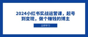 2024小红书实战运营课,起号到变现,做个赚钱的博主-轻创网