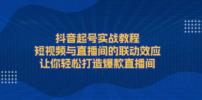 抖音起号实战教程，短视频与直播间的联动效应，让你轻松打造爆款直播间-轻创网