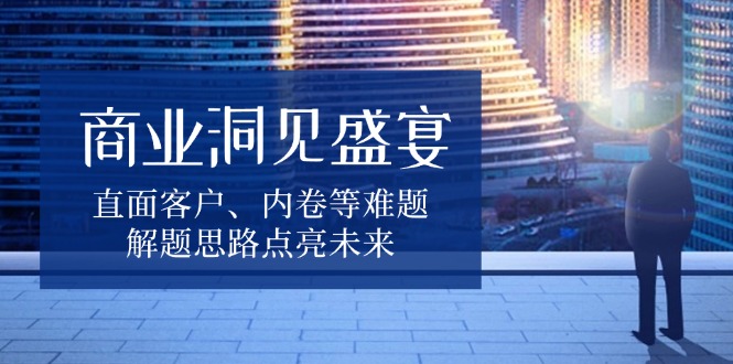 商业洞见盛宴，直面客户、内卷等难题，解题思路点亮未来-轻创网