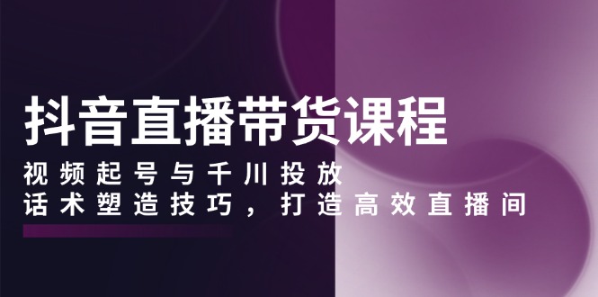 抖音直播带货课程，视频起号与千川投放，话术塑造技巧，打造高效直播间-轻创网