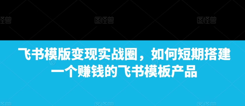飞书模版变现实战圈，如何短期搭建一个赚钱的飞书模板产品-轻创网