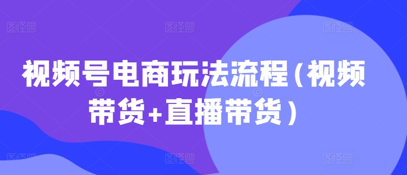 视频号电商玩法流程，视频带货+直播带货【更新2025年1月】-轻创网