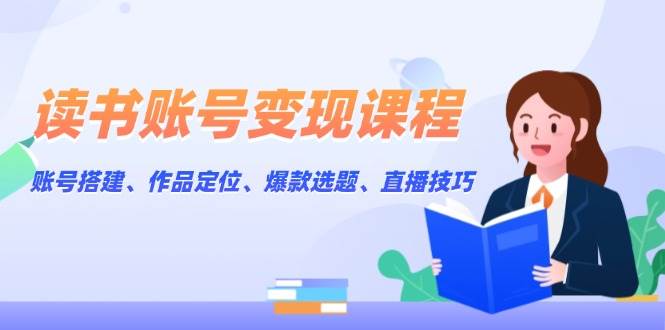 读书账号变现课程：账号搭建、作品定位、爆款选题、直播技巧-轻创网