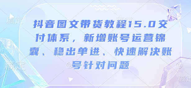抖音图文带货教程15.0交付体系，新增账号运营锦囊、稳出单进、快速解决账号针对问题-轻创网