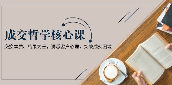 成交哲学课，交换本质、结果为王，洞悉客户心理，突破成交困境-轻创网