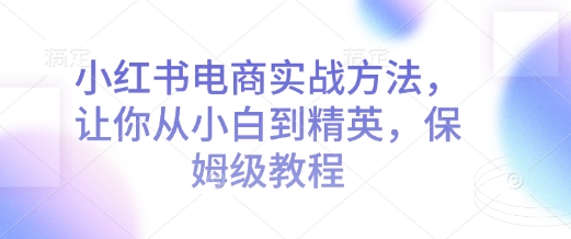 小红书电商实战方法，让你从小白到精英，保姆级教程-轻创网