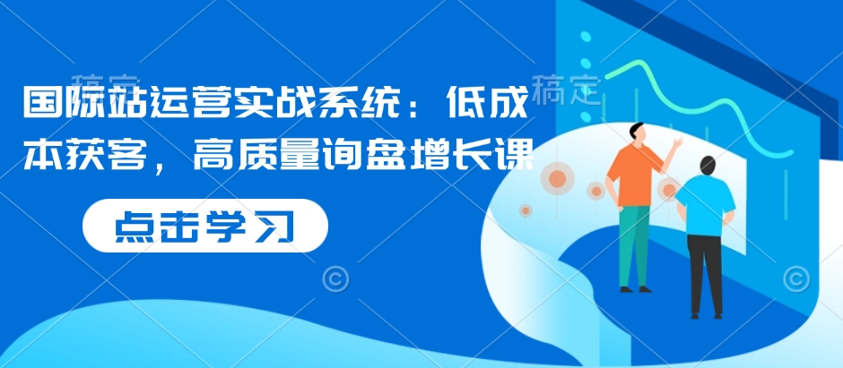国际站运营实战系统：低成本获客，高质量询盘增长课-轻创网