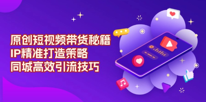 原创 短视频带货秘籍，IP精准打造策略，同城高效引流技巧-轻创网