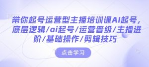 带你起号运营型主播培训课AI起号，底层逻辑/ai起号/运营晋级/主播进阶/基础操作/剪辑技巧-轻创网