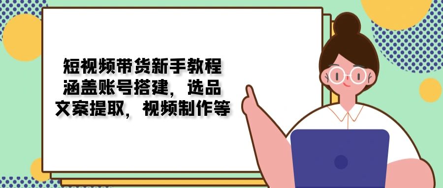 短视频带货新手教程：涵盖账号搭建，选品，文案提取，视频制作等-轻创网