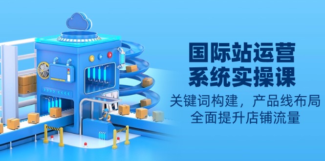 国际站运营系统实操课：关键词构建，产品线布局，全面提升店铺流量-轻创网