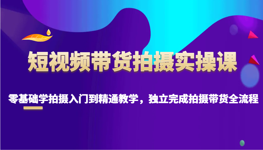 短视频带货拍摄实操课，零基础学拍摄入门到精通教学，独立完成拍摄带货全流程-轻创网
