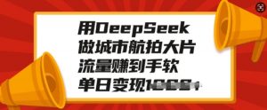 用DeepSeek做城市航拍大片，流量赚到手软，单日变现多张-轻创网