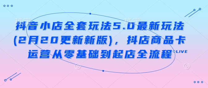 抖音小店全套玩法5.0最新玩法(2月20更新新版)，抖店商品卡运营从零基础到起店全流程-轻创网