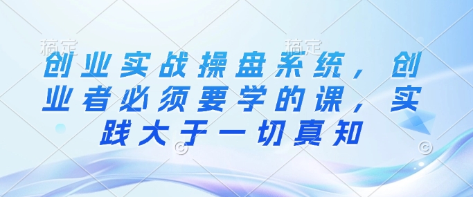 创业实战操盘系统，创业者必须要学的课，实践大于一切真知-轻创网