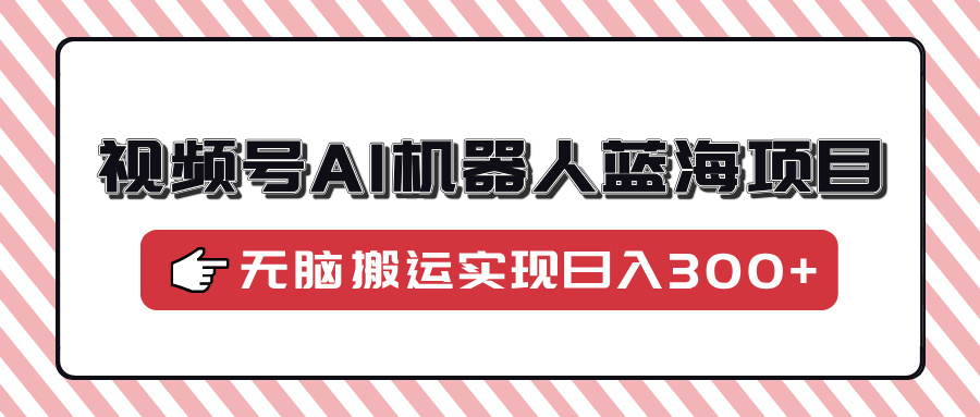 视频号AI机器人蓝海项目，操作简单适合0基础小白，无脑搬运实现日入300+-轻创网