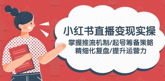 小红书直播变现实操：掌握推流机制/起号筹备策略/精细化复盘/提升运营力-轻创网
