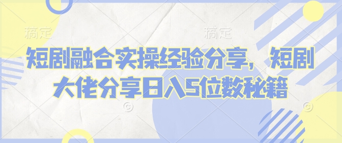 短剧融合实操经验分享，短剧大佬分享日入5位数秘籍-轻创网