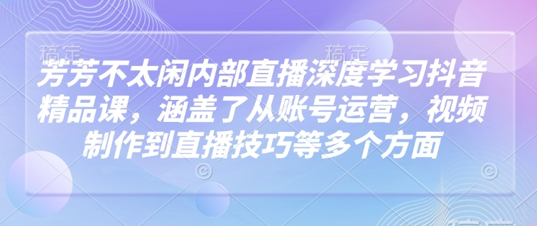 芳芳不太闲内部直播深度学习抖音精品课，涵盖了从账号运营，视频制作到直播技巧等多个方面-轻创网
