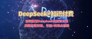 如何使用DeepSeek在知识付费赛道价值变现，引流+变现全流程-轻创网