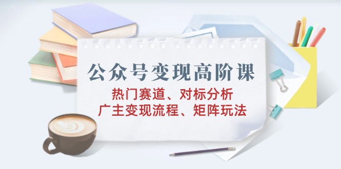 公众号变现高阶课：热门赛道、对标分析、广告主变现流程、矩阵玩法-轻创网