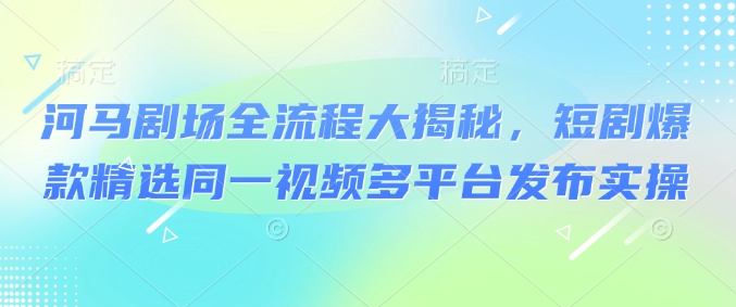 河马剧场全流程大揭秘，短剧爆款精选同一视频多平台发布实操-轻创网