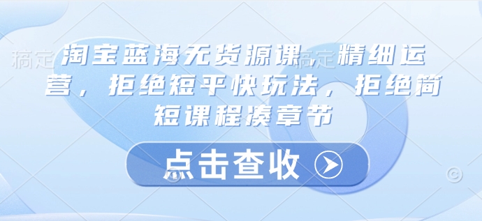 淘宝蓝海无货源课，精细运营，拒绝短平快玩法，拒绝简短课程凑章节-轻创网