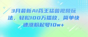 3月最新AI药王猛兽视频玩法，轻松100W播放，简单快速涨粉起号10w+-轻创网