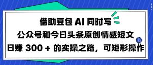 借助豆包AI同时写公众号和今日头条原创情感短文日入3张的实操之路，可矩形操作-轻创网