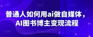 普通人如何用ai做自媒体，AI图书博主变现流程-轻创网