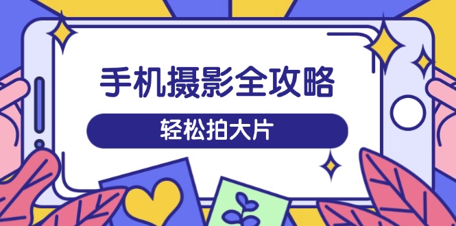 手机摄影全攻略，从拍摄到剪辑，训练营带你玩转短视频，轻松拍大片-轻创网