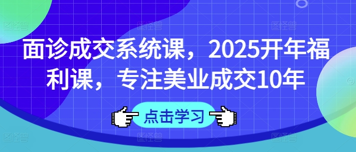 面诊成交系统课，2025开年福利课，专注美业成交10年-轻创网