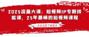 2025流量大课：短视频IP专题技能课，25年最棒的短视频课程-轻创网