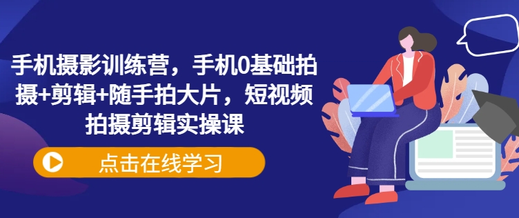 手机摄影训练营，手机0基础拍摄+剪辑+随手拍大片，短视频拍摄剪辑实操课-轻创网