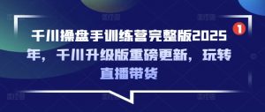 千川操盘手训练营完整版2025年，千川升级版重磅更新，玩转直播带货-轻创网