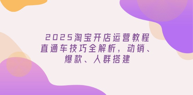 2025淘宝开店运营教程更新，直通车技巧全解析，动销、爆款、人群搭建-轻创网