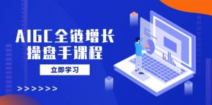 AIGC全链增长操盘手课程，从AI基础到私有化应用，轻松驾驭AI助力营销-轻创网