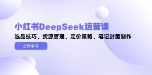小红书DeepSeek运营课，选品技巧、货源管理、定价策略、笔记封面制作-轻创网