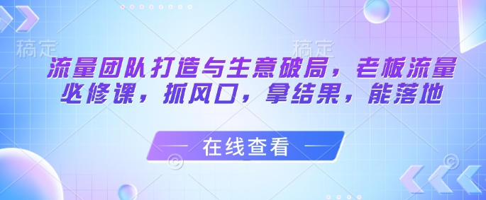 流量团队打造与生意破局，老板流量必修课，抓风口，拿结果，能落地-轻创网