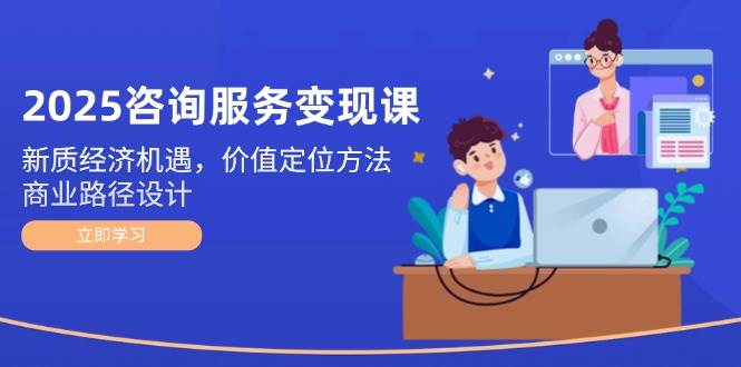 2025咨询服务变现课：新质经济机遇，价值定位方法，商业路径设计-轻创网
