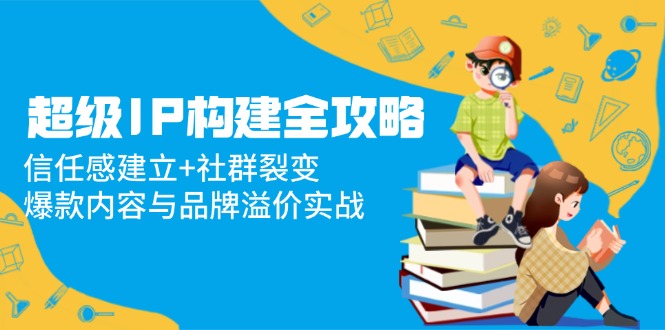 超级IP构建全攻略：信任感建立+社群裂变，爆款内容与品牌溢价实战-轻创网