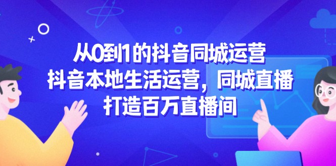 从0到1的抖音同城运营，抖音本地生活运营，同城直播，打造百万直播间-轻创网