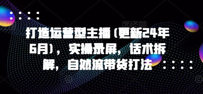 打造运营型主播(更新25年5月)，实操录屏，话术拆解，自然流带货打法-轻创网