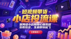 短视频带货-小店投流课，保姆级小店随心推教程，包教包会，生意即刻起飞-轻创网