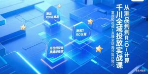 千川全域投放实战课，从测品到ROI计算，掌握短视频+直播全链路投放技巧-轻创网