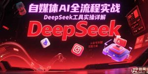 自媒体AI全流程实战，DeepSeek工具实操详解，从起号到变现完整方案-轻创网