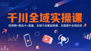 千川全域实操课，短视频+商品卡+直播，全域计划基础搭建，全面提升全域投放-轻创网