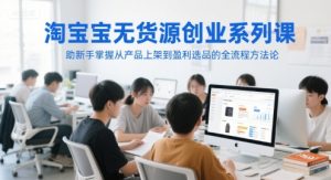 淘宝无货源创业系列课，助新手掌握从产品上架到盈利选品的全流程方法论-轻创网